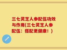 三七灵芝人参配伍功效与作用(三七灵芝人参配伍：搭配更健康！)
