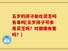 五岁的孩子能吃灵芝吗有毒吗(五岁孩子可食用灵芝吗？对健康有害吗？)