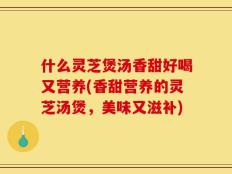 什么灵芝煲汤香甜好喝又营养(香甜营养的灵芝汤煲，美味又滋补)