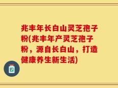 兆丰年长白山灵芝孢子粉(兆丰年产灵芝孢子粉，源自长白山，打造健康养生新生活)