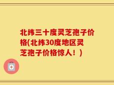 北纬三十度灵芝孢子价格(北纬30度地区灵芝孢子价格惊人！)