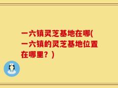 一六镇灵芝基地在哪(一六镇的灵芝基地位置在哪里？)
