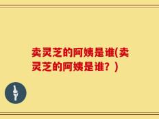 卖灵芝的阿姨是谁(卖灵芝的阿姨是谁？)