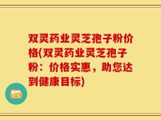 双灵药业灵芝孢子粉价格(双灵药业灵芝孢子粉：价格实惠，助您达到健康目标)