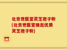 北京世医堂灵芝孢子粉(北京世医堂推出优质灵芝孢子粉)