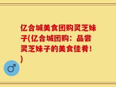 亿合城美食团购灵芝妹子(亿合城团购：品尝灵芝妹子的美食佳肴！)