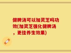 健脾汤可以加灵芝吗功效(加灵芝强化健脾汤，更佳养生效果)