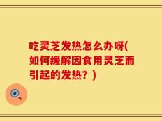 吃灵芝发热怎么办呀(如何缓解因食用灵芝而引起的发热？)