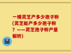 一棵灵芝产多少孢子粉(灵芝能产多少孢子粉？——灵芝孢子粉产量解析)