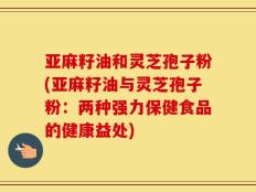 亚麻籽油和灵芝孢子粉(亚麻籽油与灵芝孢子粉：两种强力保健食品的健康益处)