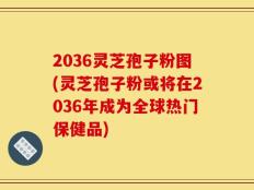 2036灵芝孢子粉图(灵芝孢子粉或将在2036年成为全球热门保健品)