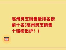 亳州灵芝销售量排名榜前十名(亳州灵芝销售十强榜出炉！)