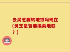 去灵芝要转地铁吗现在(灵芝是否要换乘地铁？)