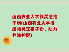 山西农业大学领灵芝孢子粉(山西农业大学推出领灵芝孢子粉，助力养生护健)