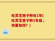 吃灵芝孢子粉吃1年(吃灵芝孢子粉1年后，效果如何？)