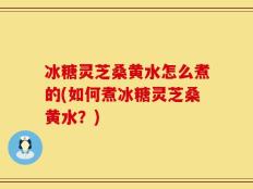 冰糖灵芝桑黄水怎么煮的(如何煮冰糖灵芝桑黄水？)