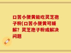 口苦小便黄能吃灵芝孢子粉(口苦小便黄可缓解？灵芝孢子粉或解决问题