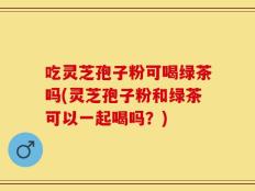吃灵芝孢子粉可喝绿茶吗(灵芝孢子粉和绿茶可以一起喝吗？)