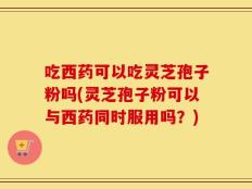吃西药可以吃灵芝孢子粉吗(灵芝孢子粉可以与西药同时服用吗？)