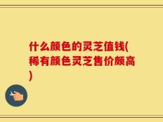 什么颜色的灵芝值钱(稀有颜色灵芝售价颇高)