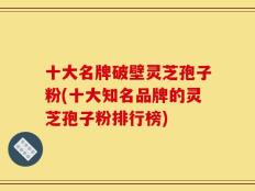 十大名牌破壁灵芝孢子粉(十大知名品牌的灵芝孢子粉排行榜)