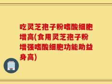 吃灵芝孢子粉嗜酸细胞增高(食用灵芝孢子粉增强嗜酸细胞功能助益身高)