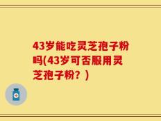 43岁能吃灵芝孢子粉吗(43岁可否服用灵芝孢子粉？)