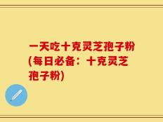 一天吃十克灵芝孢子粉(每日必备：十克灵芝孢子粉)