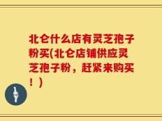 北仑什么店有灵芝孢子粉买(北仑店铺供应灵芝孢子粉，赶紧来购买！)
