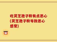 吃灵芝孢子粉有点恶心(灵芝孢子粉导致恶心感觉)