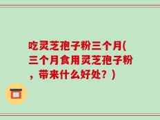 吃灵芝孢子粉三个月(三个月食用灵芝孢子粉，带来什么好处？)