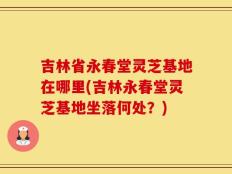吉林省永春堂灵芝基地在哪里(吉林永春堂灵芝基地坐落何处？)