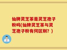 仙牌灵芝茶是灵芝孢子粉吗(仙牌灵芝茶与灵芝孢子粉有何区别？)