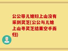 公公带儿媳妇上山没有采到灵芝(公公与儿媳上山寻灵芝结果空手而归)