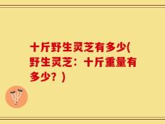 十斤野生灵芝有多少(野生灵芝：十斤重量有多少？)