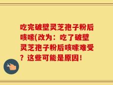 吃完破壁灵芝孢子粉后咳嗦(改为：吃了破壁灵芝孢子粉后咳嗦难受？这些可能是原因！