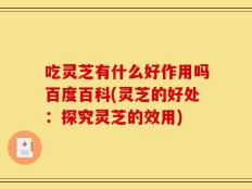 吃灵芝有什么好作用吗百度百科(灵芝的好处：探究灵芝的效用)