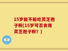 15岁能不能吃灵芝孢子粉(15岁可否食用灵芝孢子粉？)