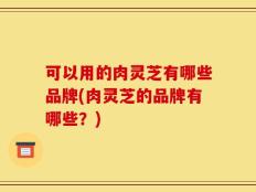 可以用的肉灵芝有哪些品牌(肉灵芝的品牌有哪些？)