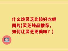 什么炖灵芝比较好吃呢图片(灵芝炖品推荐，如何让灵芝更美味？)