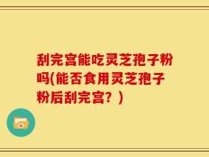 刮完宫能吃灵芝孢子粉吗(能否食用灵芝孢子粉后刮完宫？)