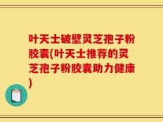 叶天士破壁灵芝孢子粉胶囊(叶天士推荐的灵芝孢子粉胶囊助力健康)