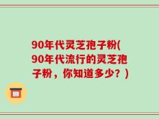 90年代灵芝孢子粉(90年代流行的灵芝孢子粉，你知道多少？)