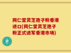同仁堂灵芝孢子粉香港进口(同仁堂灵芝孢子粉正式进军香港市场)