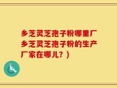 乡芝灵芝孢子粉哪里厂乡芝灵芝孢子粉的生产厂家在哪儿？)