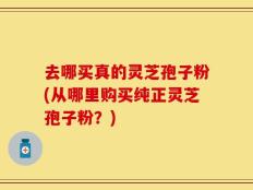 去哪买真的灵芝孢子粉(从哪里购买纯正灵芝孢子粉？)
