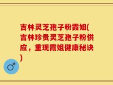 吉林灵芝孢子粉霞姐(吉林珍贵灵芝孢子粉供应，重现霞姐健康秘诀)