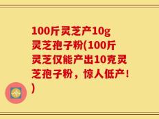 100斤灵芝产10g灵芝孢子粉(100斤灵芝仅能产出10克灵芝孢子粉，惊人低产！)