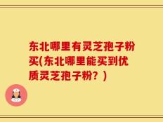 东北哪里有灵芝孢子粉买(东北哪里能买到优质灵芝孢子粉？)