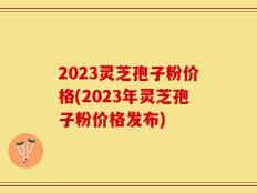 2023灵芝孢子粉价格(2023年灵芝孢子粉价格发布)